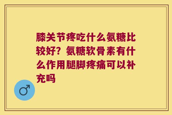 膝关节疼吃什么氨糖比较好？氨糖软骨素有什么作用腿脚可以补充吗
