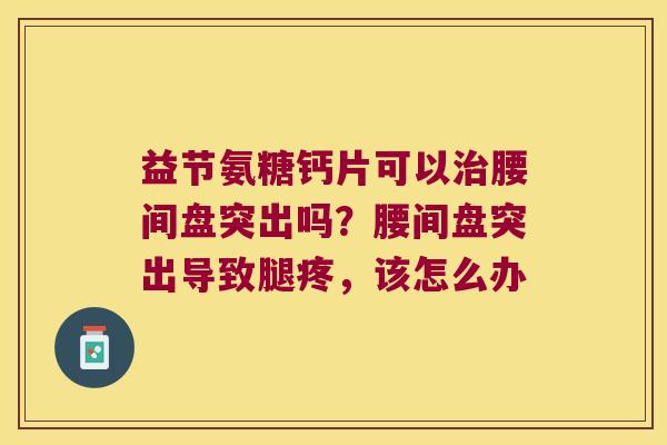 益节氨糖钙片可以腰间盘突出吗？腰间盘突出导致腿疼，该怎么办
