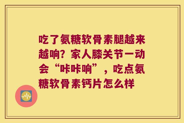 吃了氨糖软骨素腿越来越响？家人膝关节一动会“咔咔响”，吃点氨糖软骨素钙片怎么样