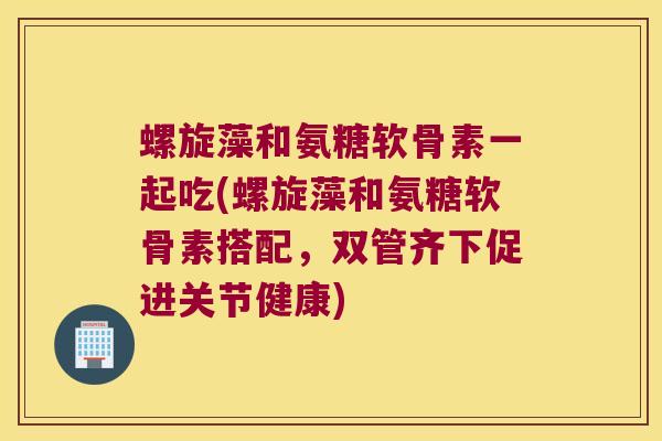 螺旋藻和氨糖软骨素一起吃(螺旋藻和氨糖软骨素搭配,双管齐下促进关节健康) 螺旋藻和氨糖软骨素一起吃(螺旋藻和氨糖软骨素搭配,双管齐下促进关节健康)