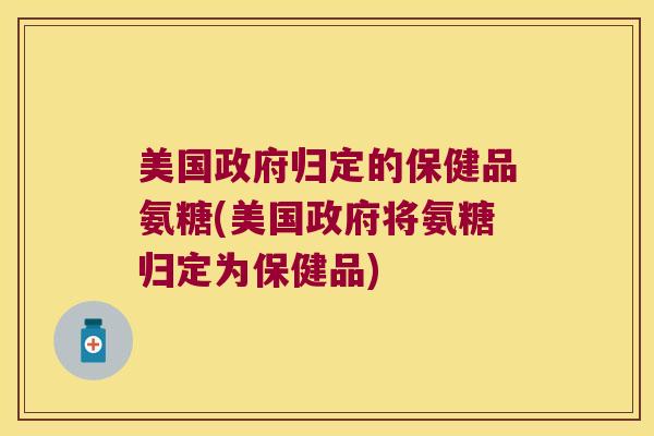 美国政府归定的保健品氨糖(美国政府将氨糖归定为保健品)