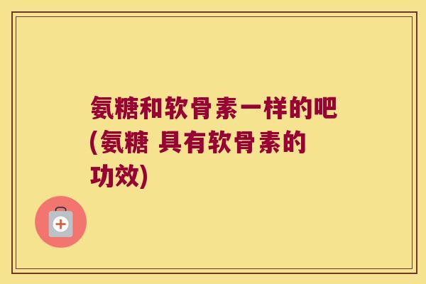氨糖和软骨素一样的吧(氨糖 具有软骨素的功效)