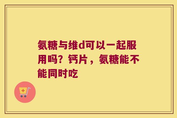 氨糖与维d可以一起服用吗?钙片,氨糖能不能同时吃 氨糖与维d可以一起服用吗?钙片,氨糖能不能同时吃