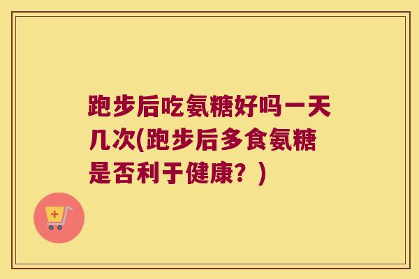 跑步后吃氨糖好吗一天几次(跑步后多食氨糖是否利于健康?) 跑步后吃氨糖好吗一天几次(跑步后多食氨糖是否利于健康?)