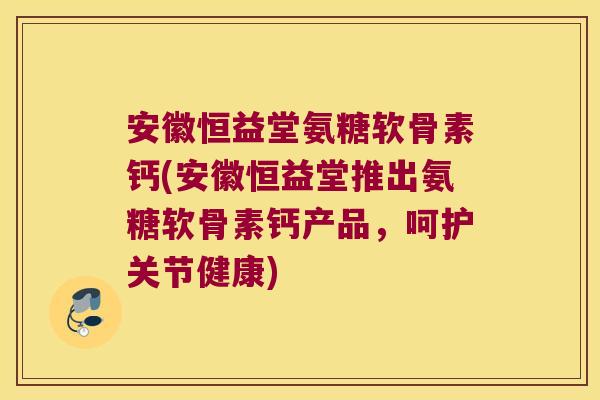 安徽恒益堂氨糖软骨素钙(安徽恒益堂推出氨糖软骨素钙产品，呵护关节健康)