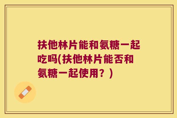 扶他林片能和氨糖一起吃吗(扶他林片能否和氨糖一起使用?) 扶他林片能和氨糖一起吃吗(扶他林片能否和氨糖一起使用?)