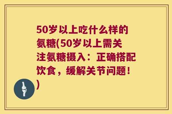 50岁以上吃什么样的氨糖(50岁以上需关注氨糖摄入:正确搭配饮食,缓解关节问题!) 50岁以上吃什么样的氨糖(50岁以上需关注氨糖摄入:正确搭配饮食,缓解关节问题!)