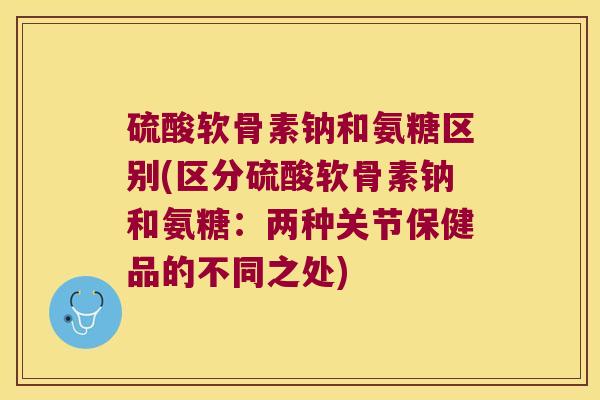 硫酸软骨素钠和氨糖区别(区分硫酸软骨素钠和氨糖:两种关节保健品的不同之处) 硫酸软骨素钠和氨糖区别(区分硫酸软骨素钠和氨糖:两种关节保健品的不同之处)