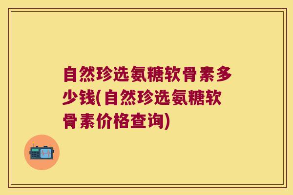 自然珍选氨糖软骨素多少钱(自然珍选氨糖软骨素价格查询) 自然珍选氨糖软骨素多少钱(自然珍选氨糖软骨素价格查询)