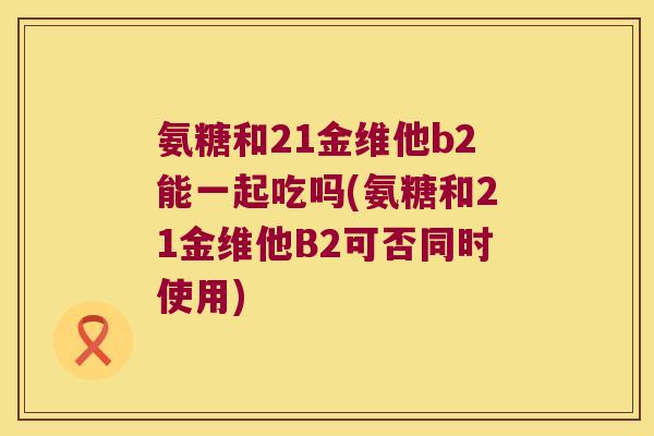 氨糖和21金维他b2能一起吃吗(氨糖和21金维他B2可否同时使用)