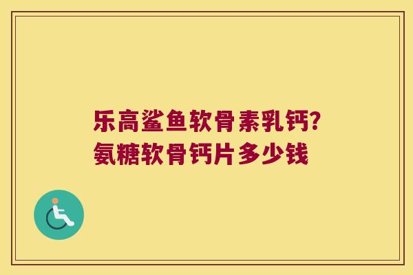 乐高鲨鱼软骨素乳钙？氨糖软骨钙片多少钱