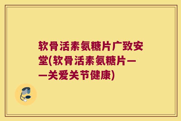 软骨活素氨糖片广致安堂(软骨活素氨糖片——关爱关节健康) 软骨活素氨糖片广致安堂(软骨活素氨糖片——关爱关节健康)