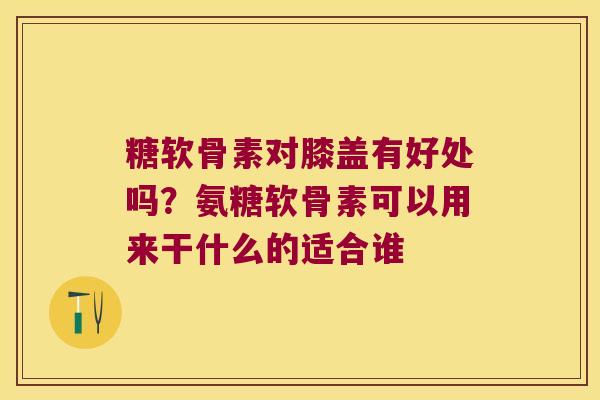 糖软骨素对膝盖有好处吗?氨糖软骨素可以用来干什么的适合谁 糖软骨素对膝盖有好处吗?氨糖软骨素可以用来干什么的适合谁