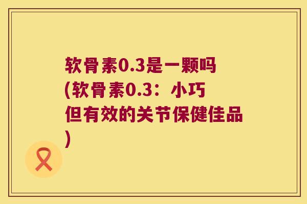 软骨素0.3是一颗吗(软骨素0.3:小巧但有效的关节保健佳品) 软骨素0.3是一颗吗(软骨素0.3:小巧但有效的关节保健佳品)