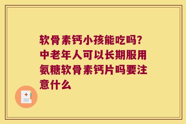 软骨素钙小孩能吃吗？中老年人可以长期服用氨糖软骨素钙片吗要注意什么