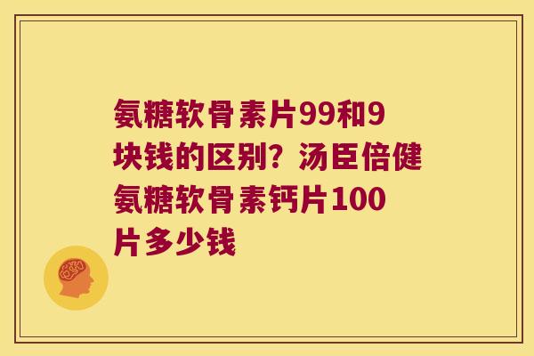 氨糖软骨素片99和9块钱的区别?汤臣倍健氨糖软骨素钙片100片多少钱 氨糖软骨素片99和9块钱的区别?汤臣倍健氨糖软骨素钙片100片多少钱