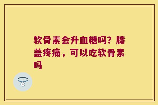 软骨素会升吗?膝盖,可以吃软骨素吗 软骨素会升吗?膝盖,可以吃软骨素吗