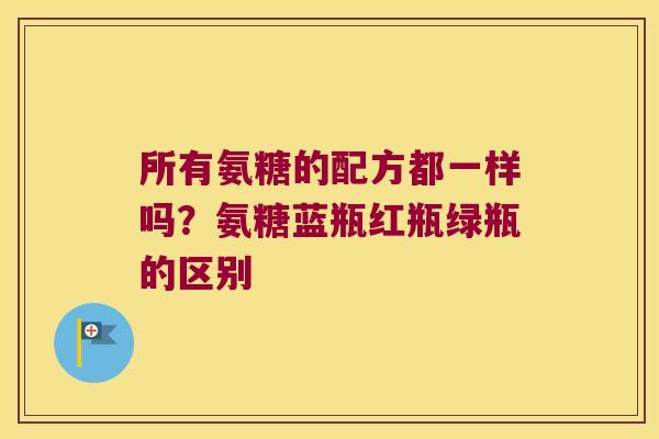 所有氨糖的配方都一样吗？氨糖蓝瓶红瓶绿瓶的区别