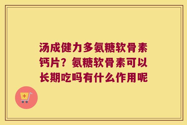 汤成健力多氨糖软骨素钙片?氨糖软骨素可以长期吃吗有什么作用呢 汤成健力多氨糖软骨素钙片?氨糖软骨素可以长期吃吗有什么作用呢