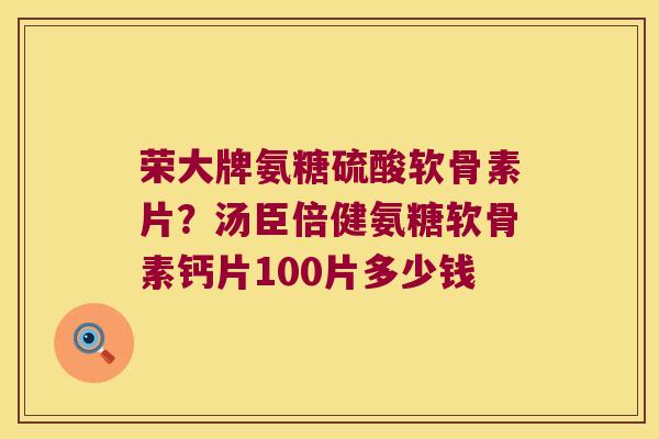 荣大牌氨糖硫酸软骨素片？汤臣倍健氨糖软骨素钙片100片多少钱