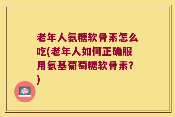 老年人氨糖软骨素怎么吃(老年人如何正确服用氨基葡萄糖软骨素?) 老年人氨糖软骨素怎么吃(老年人如何正确服用氨基葡萄糖软骨素?)