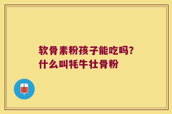 软骨素粉孩子能吃吗?什么叫牦牛壮骨粉 软骨素粉孩子能吃吗?什么叫牦牛壮骨粉