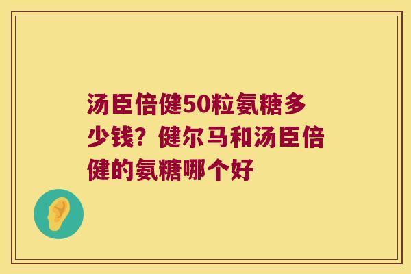 汤臣倍健50粒氨糖多少钱？健尔马和汤臣倍健的氨糖哪个好