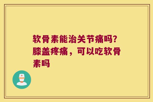 软骨素能关节痛吗？膝盖，可以吃软骨素吗
