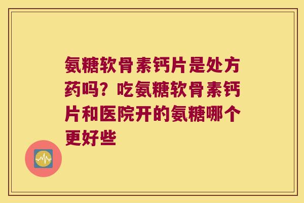氨糖软骨素钙片是处方药吗?吃氨糖软骨素钙片和医院开的氨糖哪个更好些 氨糖软骨素钙片是处方药吗?吃氨糖软骨素钙片和医院开的氨糖哪个更好些