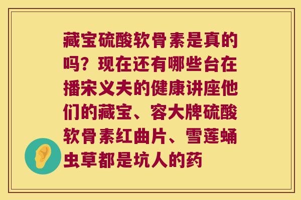 藏宝硫酸软骨素是真的吗?现在还有哪些台在播宋义夫的健康讲座他们的藏宝、容大牌硫酸软骨素红曲片、雪莲蛹虫草都是坑人的药 藏宝硫酸软骨素是真的吗?现在还有哪些台在播宋义夫的健康讲座他们的藏宝、容大牌硫酸软骨素红曲片、雪莲蛹虫草都是坑人的药