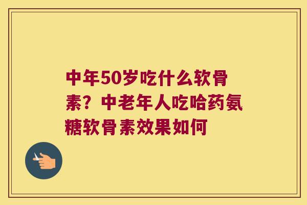 中年50岁吃什么软骨素？中老年人吃哈药氨糖软骨素效果如何