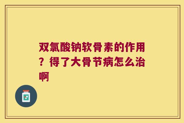 双氯酸钠软骨素的作用?得了大骨节怎么啊 双氯酸钠软骨素的作用?得了大骨节怎么啊
