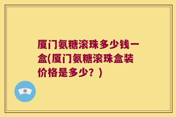 厦门氨糖滚珠多少钱一盒(厦门氨糖滚珠盒装价格是多少?) 厦门氨糖滚珠多少钱一盒(厦门氨糖滚珠盒装价格是多少?)