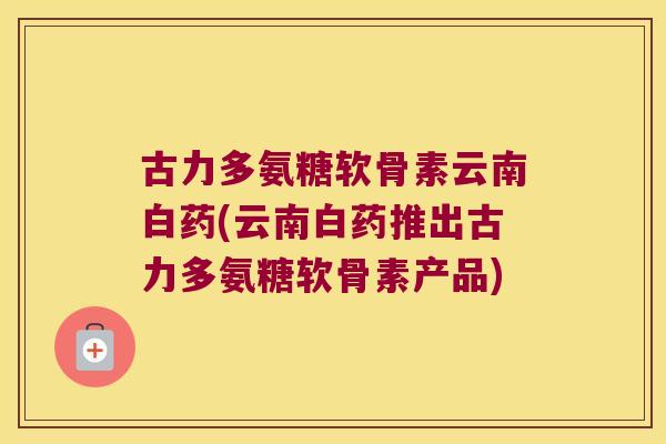 古力多氨糖软骨素云南白药(云南白药推出古力多氨糖软骨素产品)