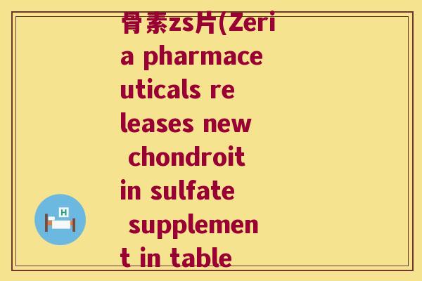 zeria新药硫酸软骨素zs片(Zeria pharmaceuticals releases new chondroitin sulfate supplement in tablet form) zeria新药硫酸软骨素zs片(Zeria pharmaceuticals releases new chondroitin sulfate supplement in tablet form)