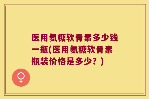 医用氨糖软骨素多少钱一瓶(医用氨糖软骨素瓶装价格是多少？)