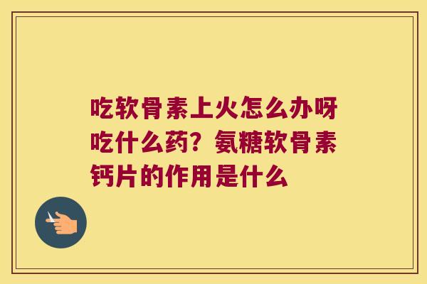 吃软骨素上火怎么办呀吃什么药？氨糖软骨素钙片的作用是什么