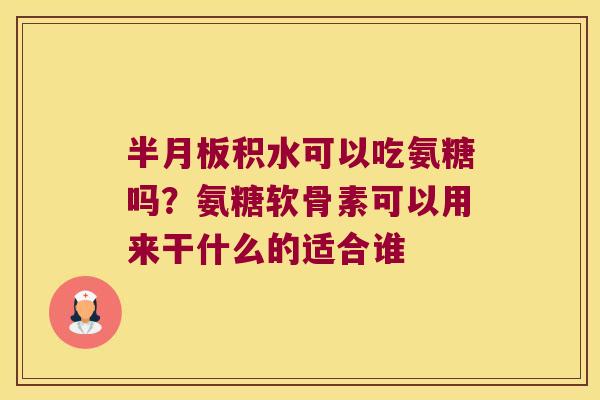 积水可以吃氨糖吗?氨糖软骨素可以用来干什么的适合谁 积水可以吃氨糖吗?氨糖软骨素可以用来干什么的适合谁