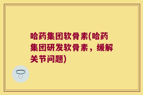 哈药集团软骨素(哈药集团研发软骨素，缓解关节问题)