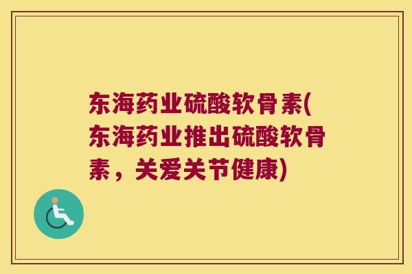 东海药业硫酸软骨素(东海药业推出硫酸软骨素，关爱关节健康)