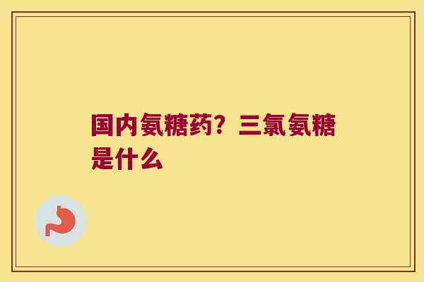 国内氨糖药?三氯氨糖是什么 国内氨糖药?三氯氨糖是什么