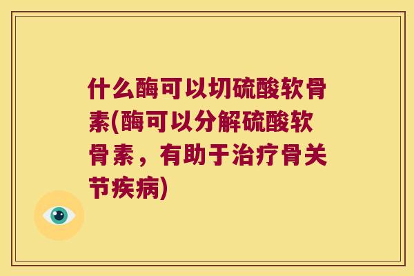 什么酶可以切硫酸软骨素(酶可以分解硫酸软骨素，有助于骨关节)