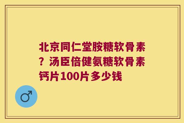 北京同仁堂胺糖软骨素？汤臣倍健氨糖软骨素钙片100片多少钱