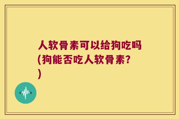 人软骨素可以给狗吃吗(狗能否吃人软骨素?) 人软骨素可以给狗吃吗(狗能否吃人软骨素?)