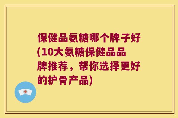 保健品氨糖哪个牌子好(10大氨糖保健品品牌推荐，帮你选择更好的护骨产品)