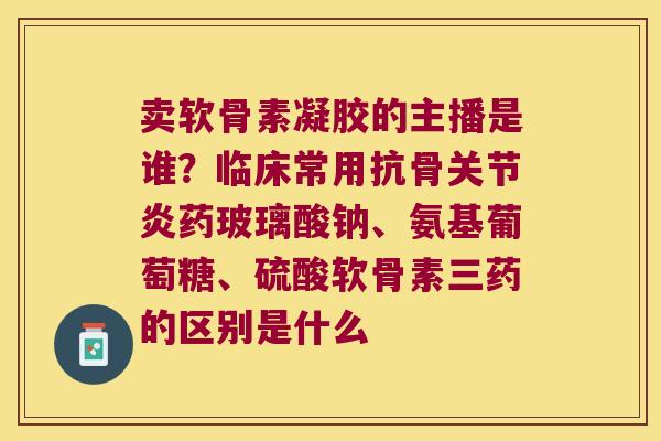 卖软骨素凝胶的主播是谁?临床常用抗骨药玻璃酸钠、氨基葡萄糖、硫酸软骨素三药的区别是什么 卖软骨素凝胶的主播是谁?临床常用抗骨药玻璃酸钠、氨基葡萄糖、硫酸软骨素三药的区别是什么