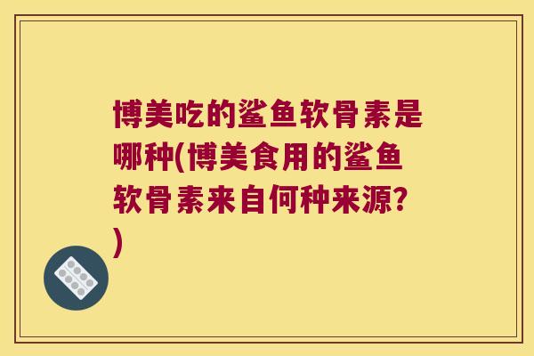 博美吃的鲨鱼软骨素是哪种(博美食用的鲨鱼软骨素来自何种来源?) 博美吃的鲨鱼软骨素是哪种(博美食用的鲨鱼软骨素来自何种来源?)