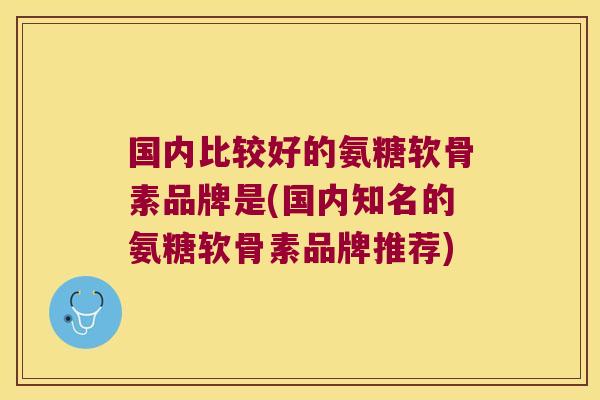 国内比较好的氨糖软骨素品牌是(国内知名的氨糖软骨素品牌推荐) 国内比较好的氨糖软骨素品牌是(国内知名的氨糖软骨素品牌推荐)
