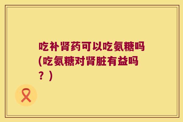 吃补药可以吃氨糖吗(吃氨糖对脏有益吗?) 吃补药可以吃氨糖吗(吃氨糖对脏有益吗?)