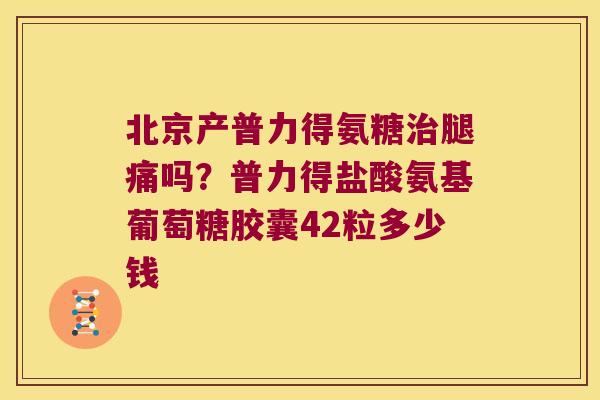 北京产普力得氨糖腿痛吗？普力得盐酸氨基葡萄糖胶囊42粒多少钱